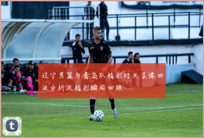 辽宁男篮与青岛队精彩对决录像回放分析及精彩瞬间回顾