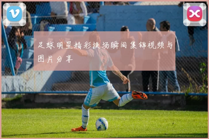 足球明星精彩换场瞬间集锦视频与图片分享