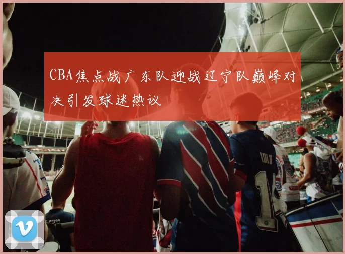 CBA焦点战广东队迎战辽宁队巅峰对决引发球迷热议