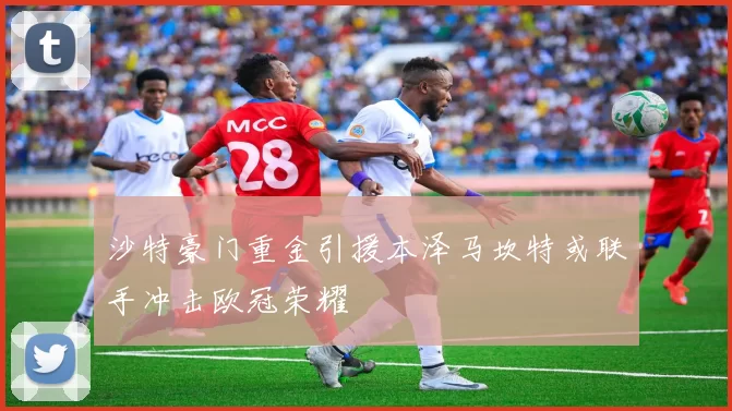 沙特豪门重金引援本泽马坎特或联手冲击欧冠荣耀