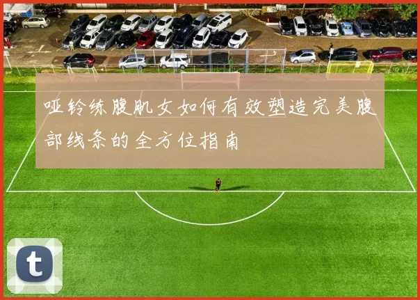 哑铃练腹肌女如何有效塑造完美腹部线条的全方位指南