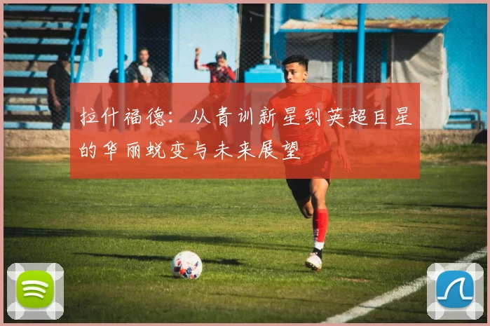 拉什福德：从青训新星到英超巨星的华丽蜕变与未来展望